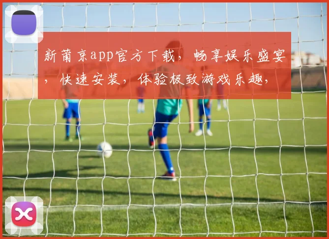 新莆京app官方下载，畅享娱乐盛宴，快速安装，体验极致游戏乐趣，立即下载