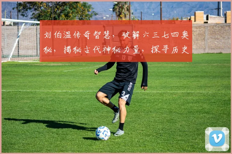刘伯温传奇智慧，破解六三七四奥秘，揭秘古代神秘力量，探寻历史密码之道