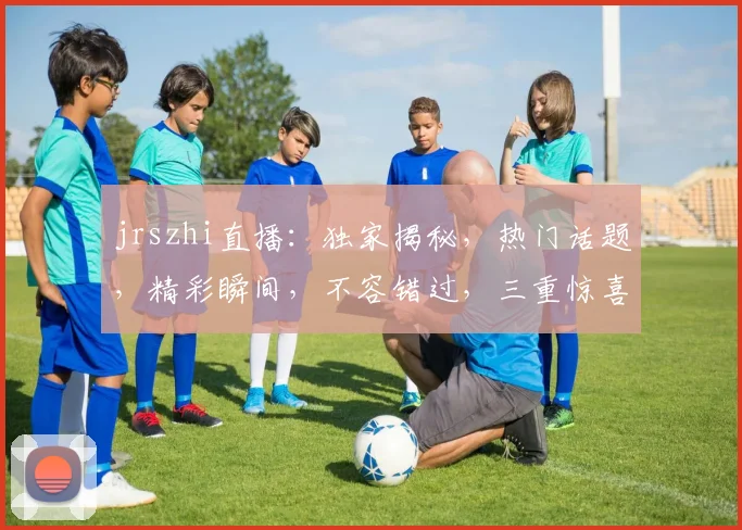 jrszhi直播：独家揭秘，热门话题，精彩瞬间，不容错过，三重惊喜等你来