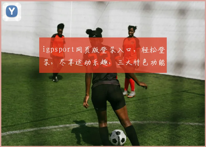 igpsport网页版登录入口，轻松登录，尽享运动乐趣，三大特色功能，一网打尽