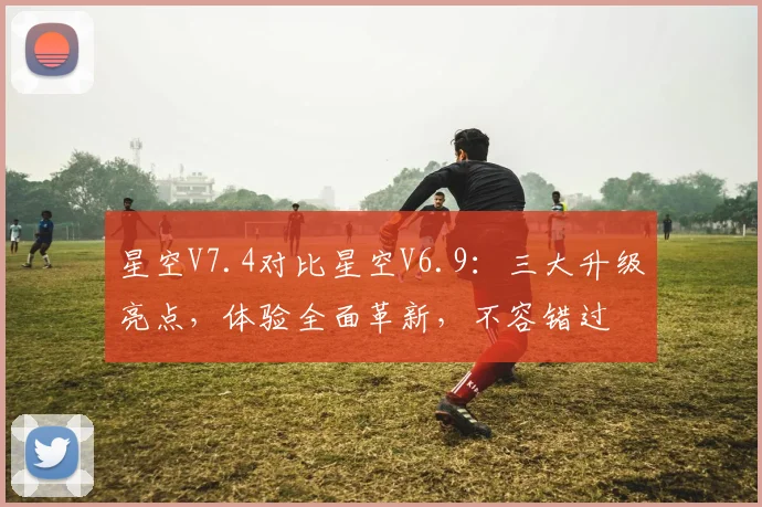 星空V7.4对比星空V6.9：三大升级亮点，体验全面革新，不容错过