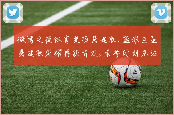 微博之夜体育奖项易建联,篮球巨星易建联荣耀再获肯定,荣誉时刻见证非凡实力